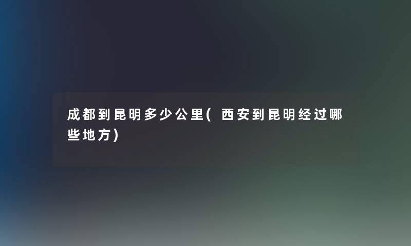 成都到昆明多少公里(西安到昆明经过哪些地方) 成都到昆明多少公里(西安到昆明经过哪些地方)