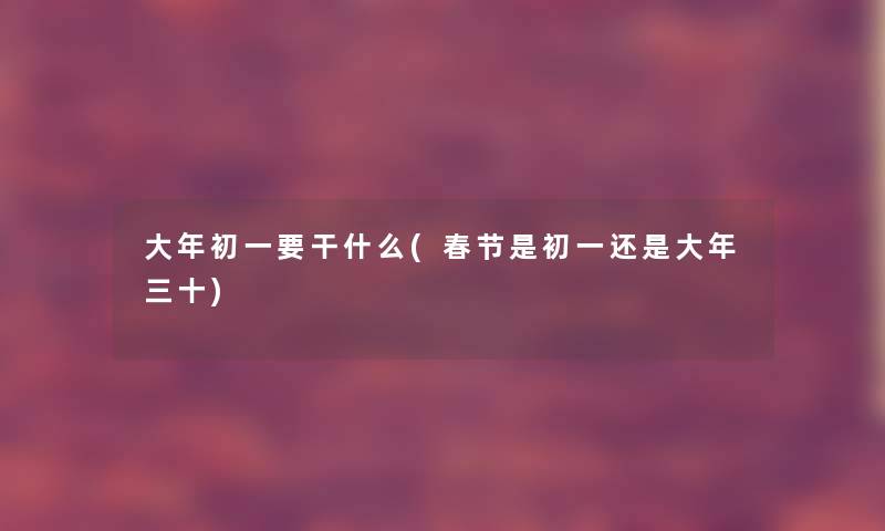 大年初一要干什么(春节是初一还是大年三十) 大年初一要干什么(春节是初一还是大年三十)