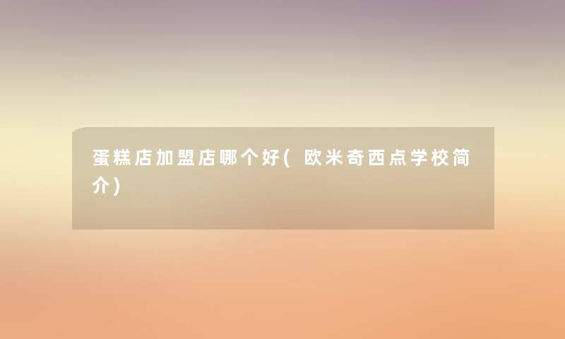 蛋糕店加盟店哪个好(欧米奇西点学校简介) 蛋糕店加盟店哪个好(欧米奇西点学校简介)