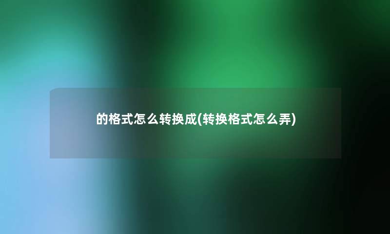 的格式怎么转换成(转换格式怎么弄) 的格式怎么转换成(转换格式怎么弄)