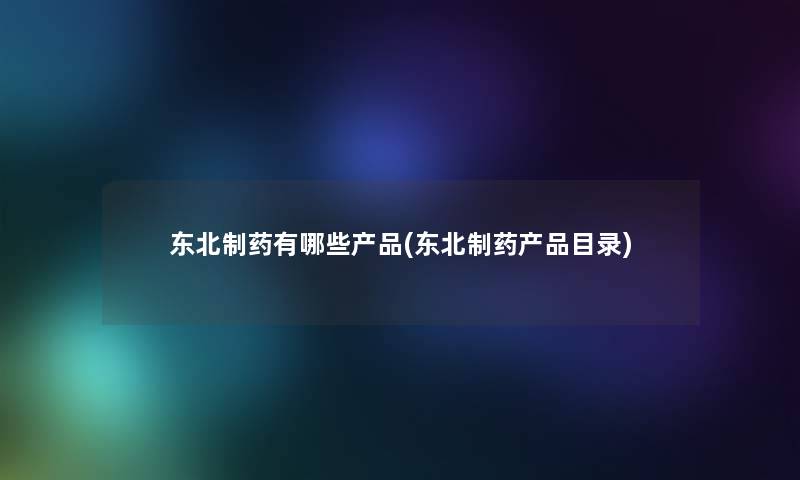 东北制药有哪些(东北制药目录) 东北制药有哪些(东北制药目录)