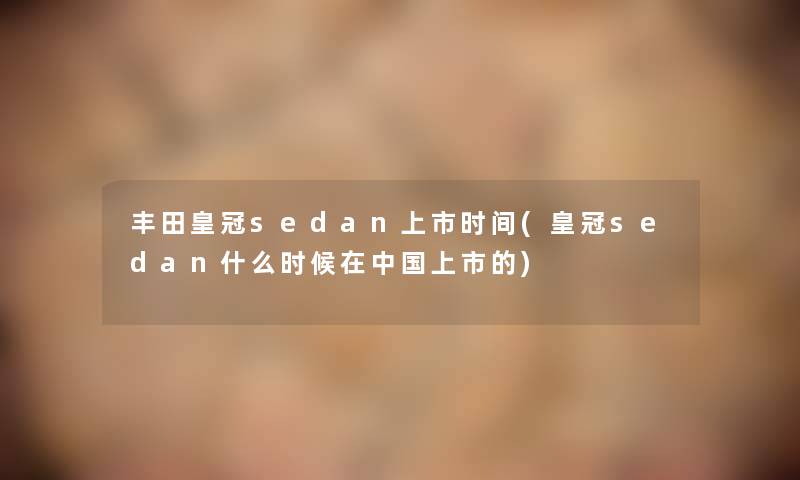 丰田皇冠sedan上市时间(皇冠sedan什么时候在中国上市的) 丰田皇冠sedan上市时间(皇冠sedan什么时候在中国上市的)