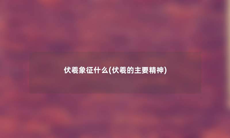 伏羲象征什么(伏羲的主要精神) 伏羲象征什么(伏羲的主要精神)
