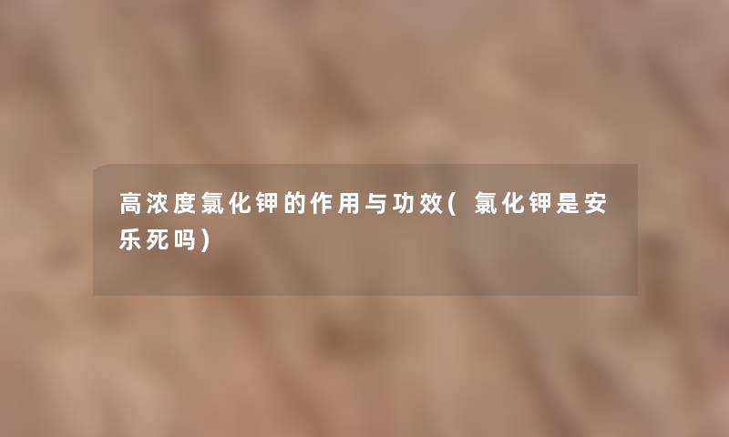 高浓度氯化钾的作用与功效(氯化钾是安乐死吗) 高浓度氯化钾的作用与功效(氯化钾是安乐死吗)