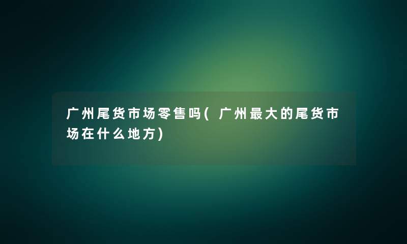 广州尾货市场零售吗(广州大的尾货市场在什么地方) 广州尾货市场零售吗(广州大的尾货市场在什么地方)
