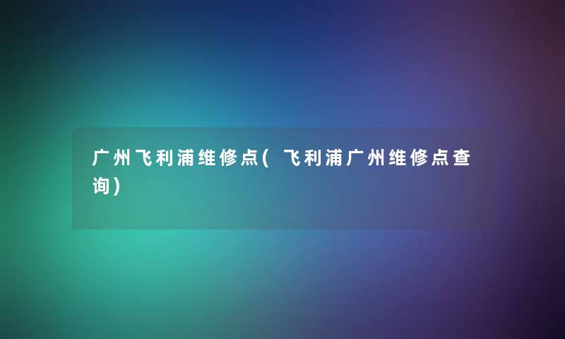 广州飞利浦维修点(飞利浦广州维修点查阅) 广州飞利浦维修点(飞利浦广州维修点查阅)
