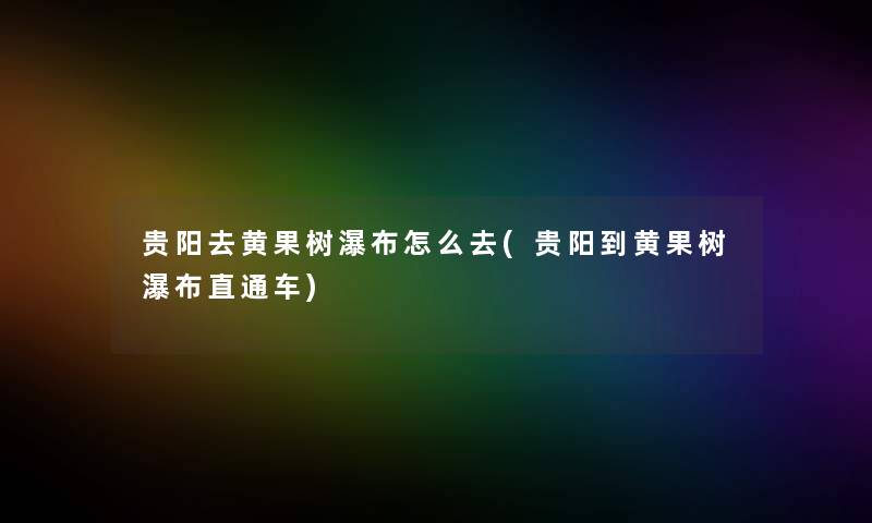 贵阳去黄果树瀑布怎么去(贵阳到黄果树瀑布直通车) 贵阳去黄果树瀑布怎么去(贵阳到黄果树瀑布直通车)