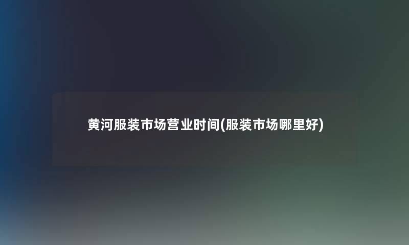 黄河服装市场营业时间(服装市场哪里好) 黄河服装市场营业时间(服装市场哪里好)