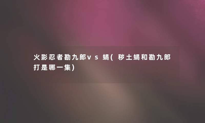 火影忍者勘九郎vs蝎(秽土蝎和勘九郎打是哪一集) 火影忍者勘九郎vs蝎(秽土蝎和勘九郎打是哪一集)