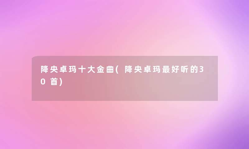 降央卓玛一些金曲(降央卓玛好听的30首) 降央卓玛一些金曲(降央卓玛好听的30首)
