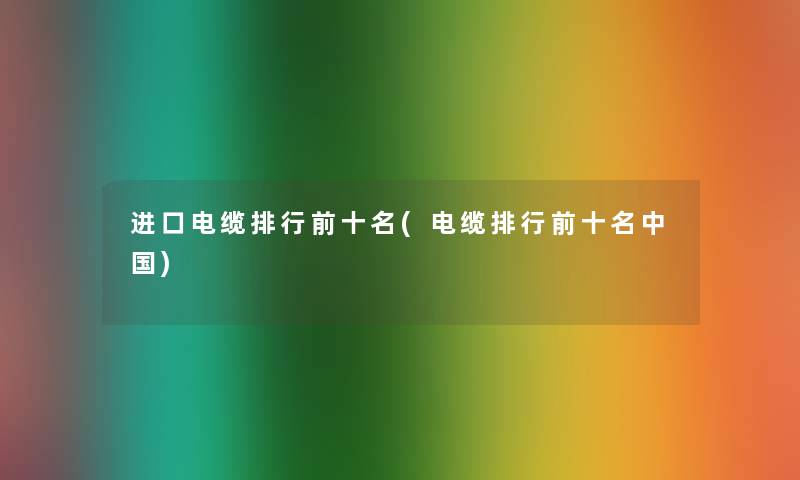 进口电缆整理前十名(电缆整理前十名中国) 进口电缆整理前十名(电缆整理前十名中国)