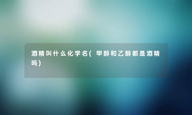 酒精叫什么化学名(甲醇和乙醇都是酒精吗) 酒精叫什么化学名(甲醇和乙醇都是酒精吗)