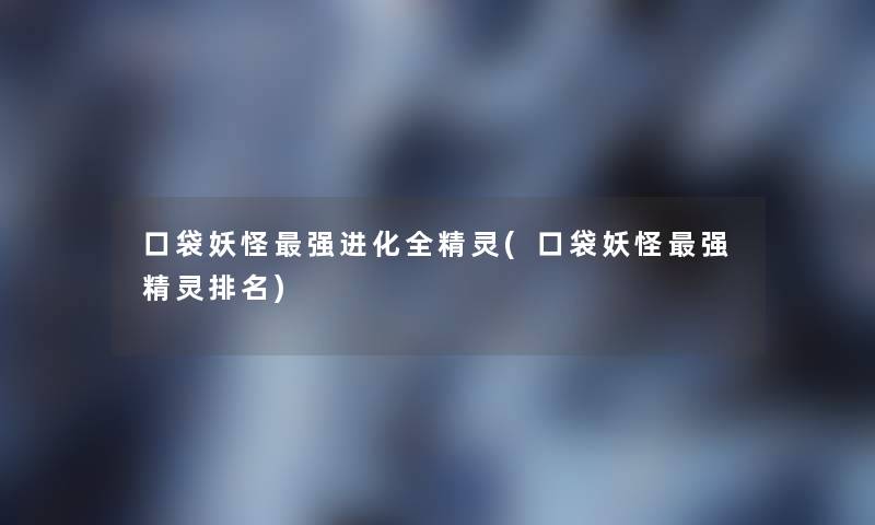 口袋妖怪强进化全精灵(口袋妖怪强精灵推荐) 口袋妖怪强进化全精灵(口袋妖怪强精灵推荐)