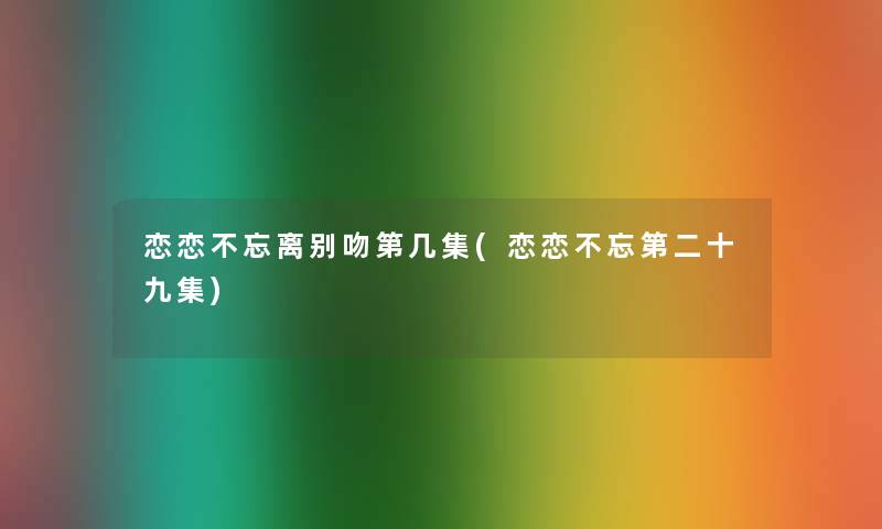 恋恋不忘离别吻第几集(恋恋不忘第二十九集) 恋恋不忘离别吻第几集(恋恋不忘第二十九集)