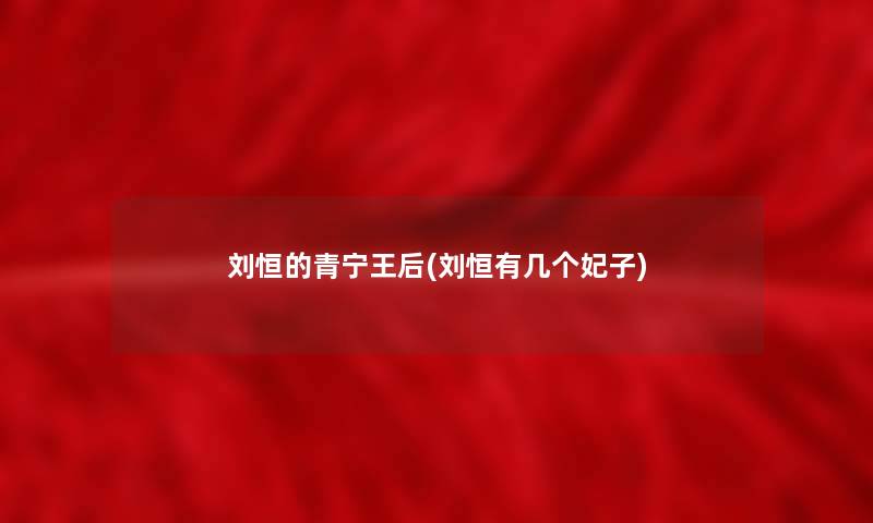 刘恒的青宁王后(刘恒有几个妃子) 刘恒的青宁王后(刘恒有几个妃子)