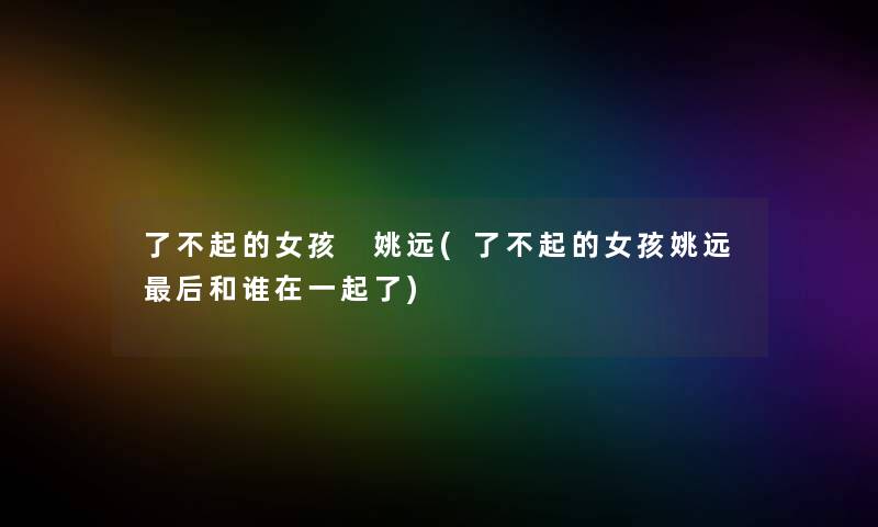 了不起的女孩 姚远(了不起的女孩姚远这里要说和谁在一起了) 了不起的女孩 姚远(了不起的女孩姚远这里要说和谁在一起了)