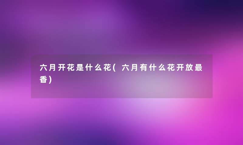 六月开花是什么花(六月有什么花开放香) 六月开花是什么花(六月有什么花开放香)
