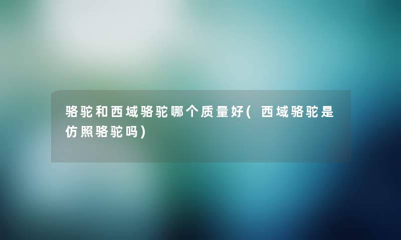 骆驼和西域骆驼哪个质量好(西域骆驼是仿照骆驼吗) 骆驼和西域骆驼哪个质量好(西域骆驼是仿照骆驼吗)