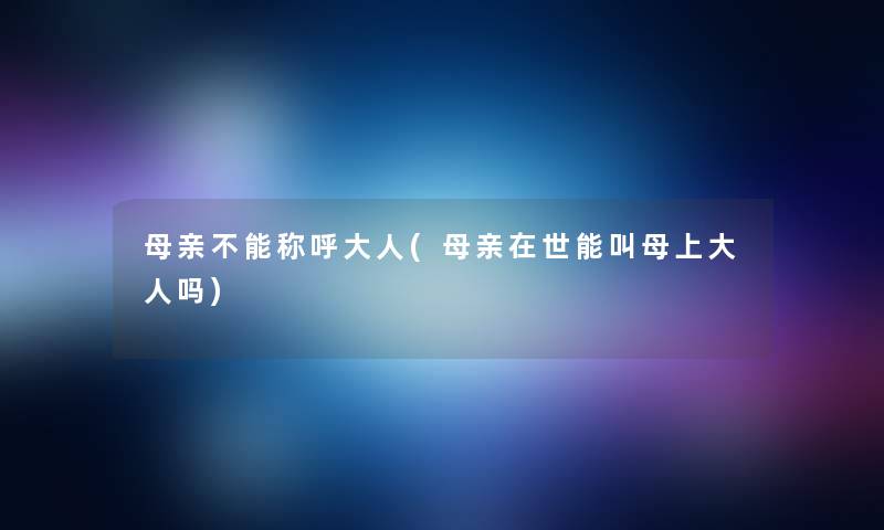 母亲不能称呼大人(母亲在世能叫母上大人吗) 母亲不能称呼大人(母亲在世能叫母上大人吗)