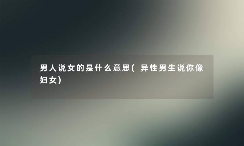 男人说女的是什么意思(异性男生说你像妇女) 男人说女的是什么意思(异性男生说你像妇女)