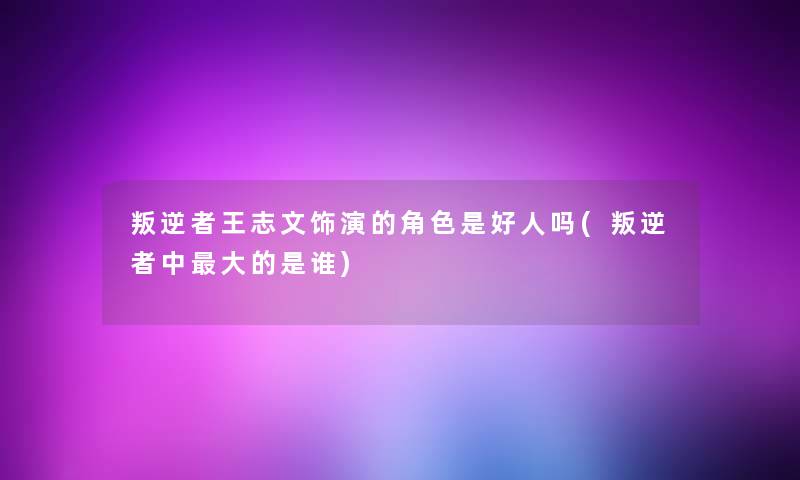 叛逆者王志文饰演的角色是好人吗(叛逆者中大的是谁) 叛逆者王志文饰演的角色是好人吗(叛逆者中大的是谁)