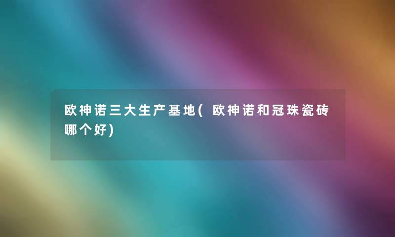 欧神诺三大生产基地(欧神诺和冠珠瓷砖哪个好) 欧神诺三大生产基地(欧神诺和冠珠瓷砖哪个好)