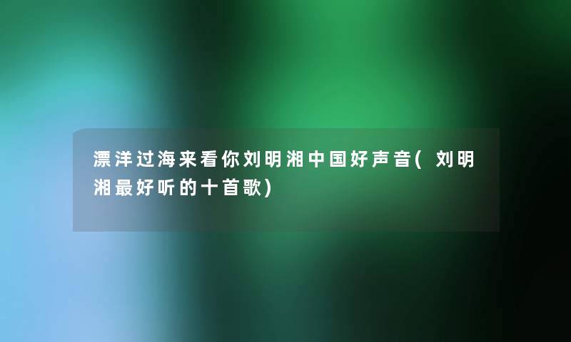 漂洋过海来看你刘明湘中国好声音(刘明湘好听的十首歌) 漂洋过海来看你刘明湘中国好声音(刘明湘好听的十首歌)