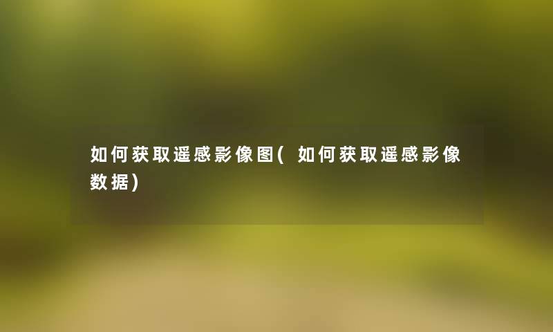 如何获取遥感影像图(如何获取遥感影像数据) 如何获取遥感影像图(如何获取遥感影像数据)