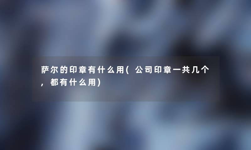 萨尔的印章有什么用(公司印章一共几个,都有什么用)