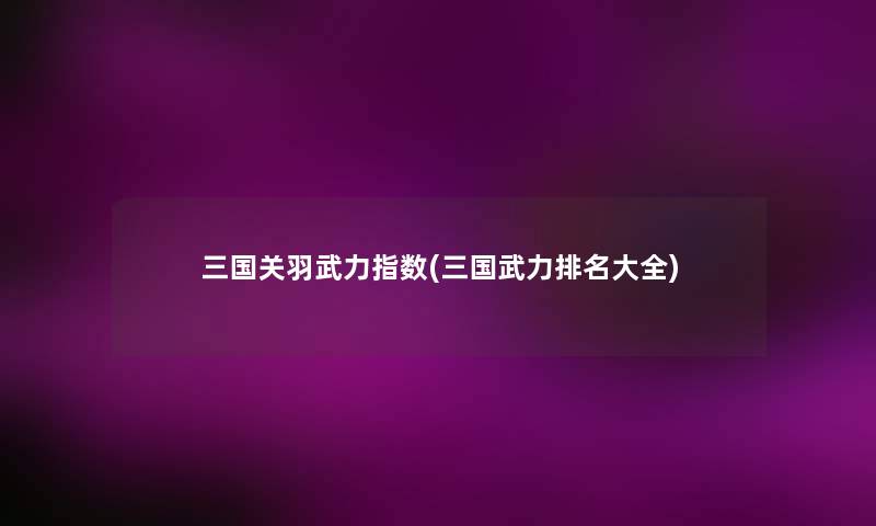 三国关羽武力指数(三国武力推荐大全) 三国关羽武力指数(三国武力推荐大全)
