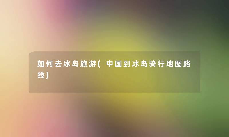 如何去冰岛旅游(中国到冰岛骑行地图路线) 如何去冰岛旅游(中国到冰岛骑行地图路线)