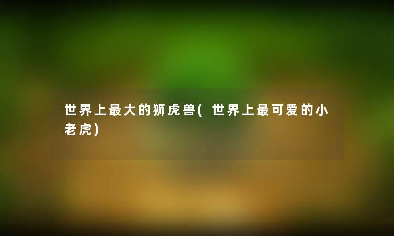 世界上大的狮虎兽(世界上可爱的小老虎) 世界上大的狮虎兽(世界上可爱的小老虎)