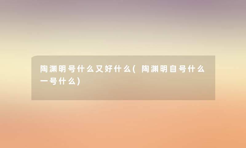 陶渊明号什么又好什么(陶渊明自号什么一号什么) 陶渊明号什么又好什么(陶渊明自号什么一号什么)