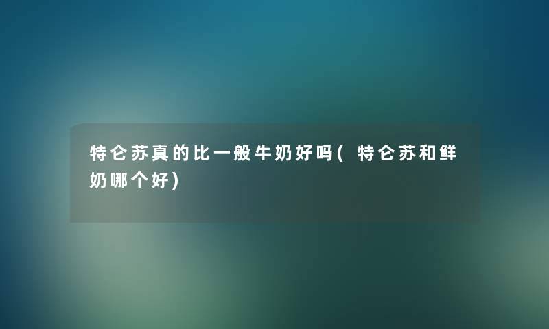 特仑苏真的比一般牛奶好吗(特仑苏和鲜奶哪个好) 特仑苏真的比一般牛奶好吗(特仑苏和鲜奶哪个好)