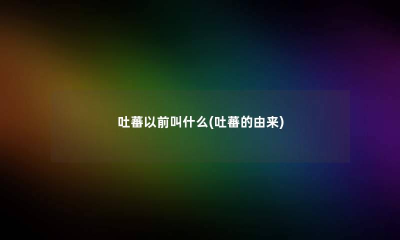 吐蕃以前叫什么(吐蕃的由来) 吐蕃以前叫什么(吐蕃的由来)