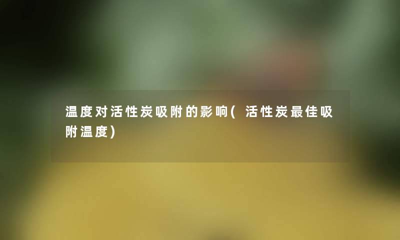 温度对活性炭吸附的影响(活性炭理想吸附温度) 温度对活性炭吸附的影响(活性炭理想吸附温度)