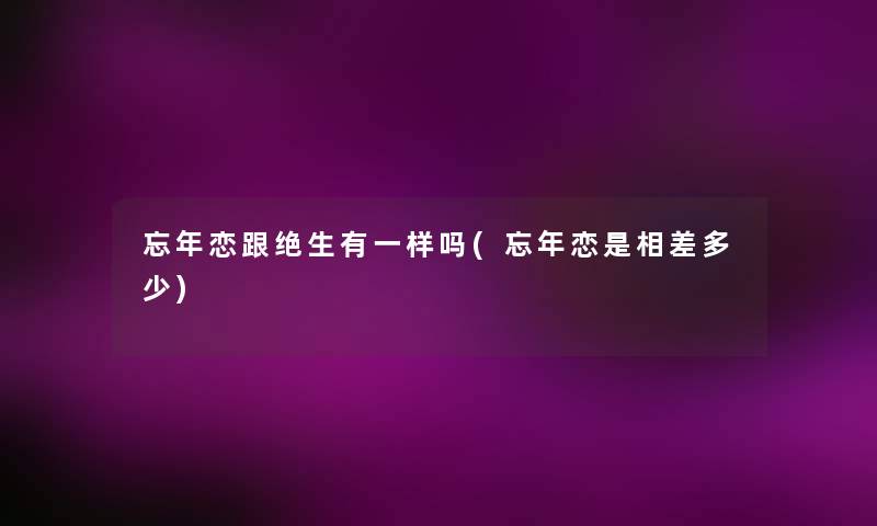 忘年恋跟绝生有一样吗(忘年恋是相差多少) 忘年恋跟绝生有一样吗(忘年恋是相差多少)