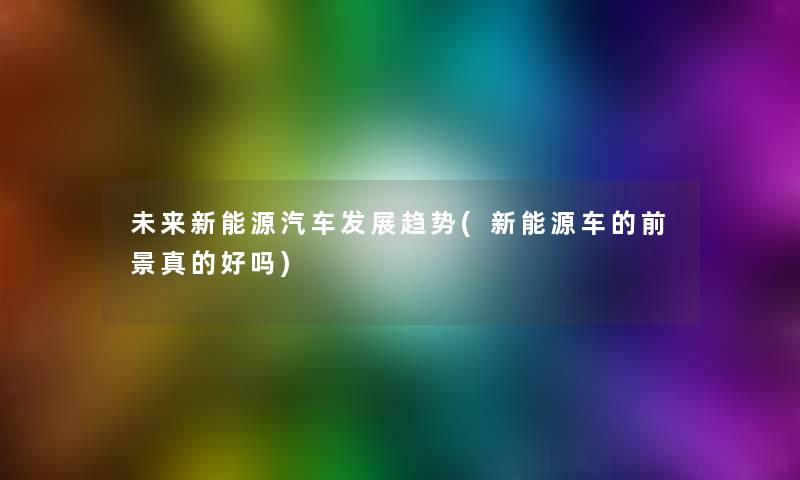 未来新能源汽车发展趋势(新能源车的前景真的好吗) 未来新能源汽车发展趋势(新能源车的前景真的好吗)