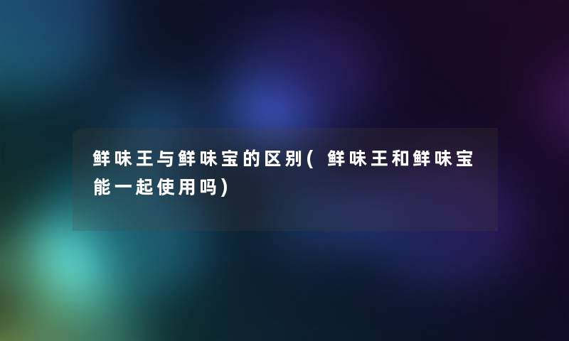 鲜味王与鲜味宝的区别(鲜味王和鲜味宝能一起使用吗) 鲜味王与鲜味宝的区别(鲜味王和鲜味宝能一起使用吗)