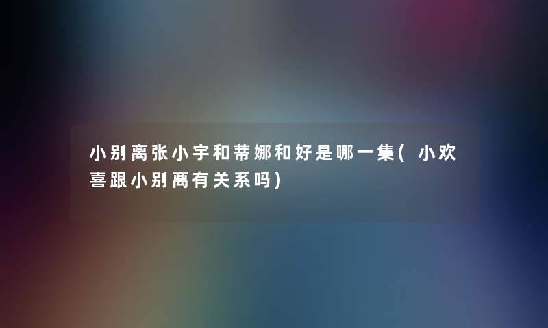 小别离张小宇和蒂娜和好是哪一集(小欢喜跟小别离有关系吗)