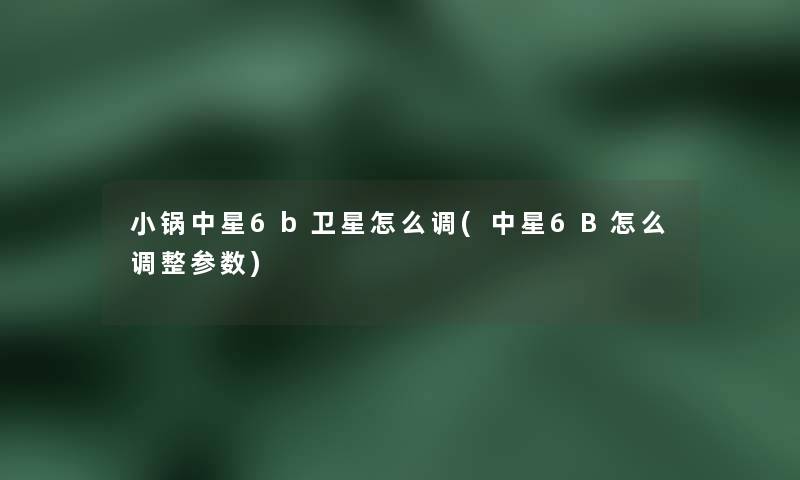 小锅中星6b卫星怎么调(中星6B怎么调整参数) 小锅中星6b卫星怎么调(中星6B怎么调整参数)