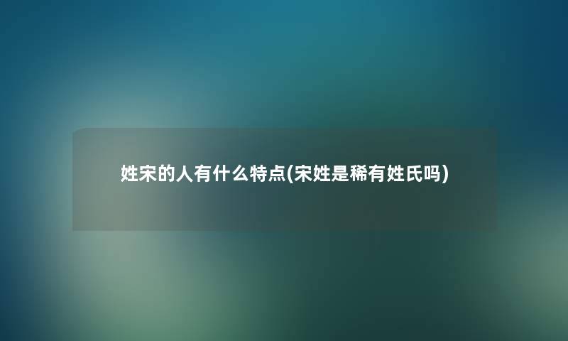 姓宋的人有什么特点(宋姓是稀有姓氏吗) 姓宋的人有什么特点(宋姓是稀有姓氏吗)