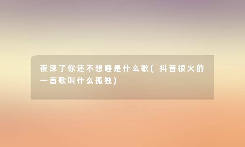 夜深了你还不想睡是什么歌(抖音很火的一首歌叫什么孤独) 夜深了你还不想睡是什么歌(抖音很火的一首歌叫什么孤独)