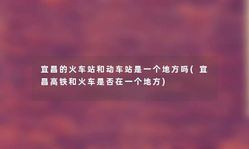 宜昌的火车站和动车站是一个地方吗(宜昌高铁和火车是否在一个地方) 宜昌的火车站和动车站是一个地方吗(宜昌高铁和火车是否在一个地方)