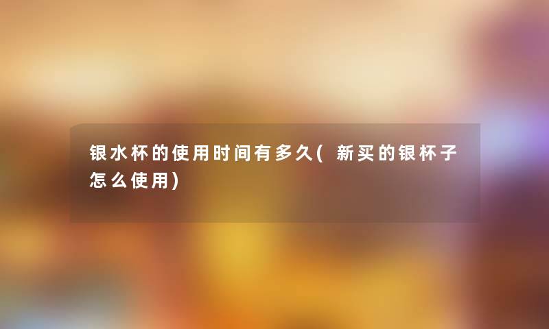 银水杯的使用时间有多久(新买的银杯子怎么使用)