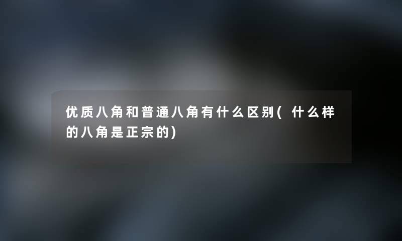 优质八角和普通八角有什么区别(什么样的八角是正宗的) 优质八角和普通八角有什么区别(什么样的八角是正宗的)