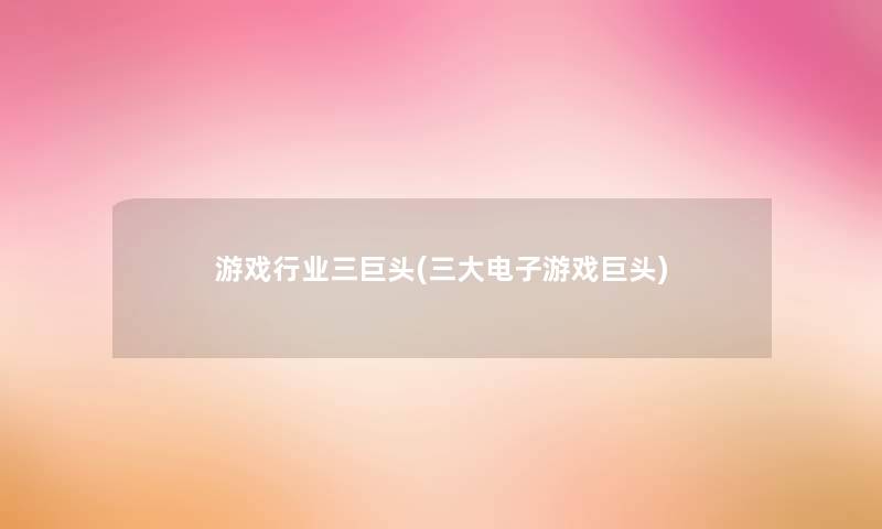 游戏行业三巨头(三大电子游戏巨头) 游戏行业三巨头(三大电子游戏巨头)
