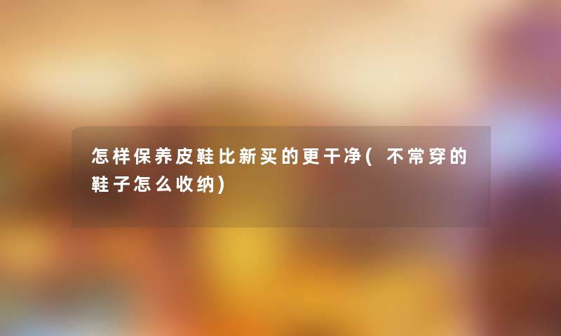 怎样保养皮鞋比新买的更干净(不常穿的鞋子怎么收纳) 怎样保养皮鞋比新买的更干净(不常穿的鞋子怎么收纳)