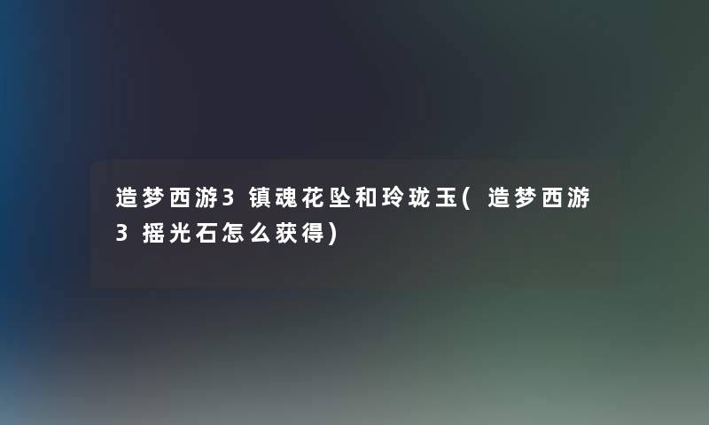 造梦西游3镇魂花坠和玲珑玉(造梦西游3摇光石怎么获得) 造梦西游3镇魂花坠和玲珑玉(造梦西游3摇光石怎么获得)