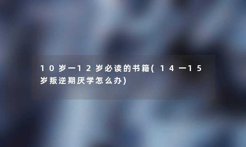 10岁一12岁必读的书籍(14一15岁叛逆期厌学怎么办) 10岁一12岁必读的书籍(14一15岁叛逆期厌学怎么办)